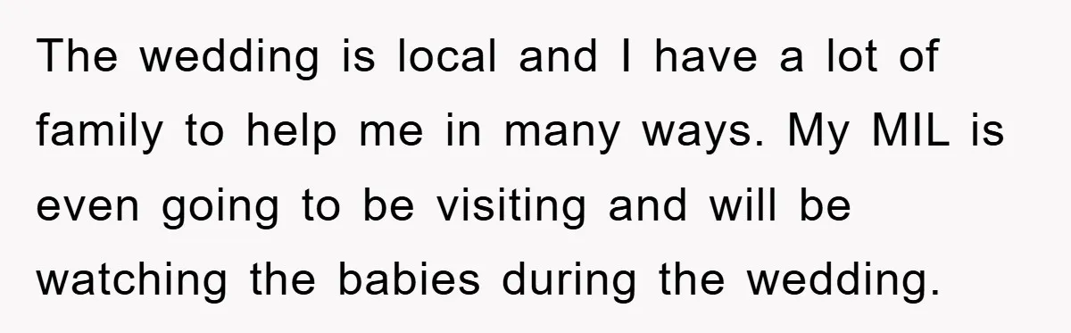 The wedding is local and I have a lot of family to help me in many ways. My MIL is even going to be visiting and will be watching the...