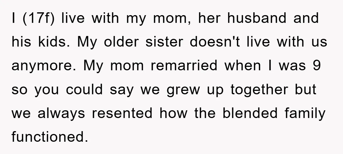 I (17f) live with my mom, her husband and his kids. My older sister doesn't live with us anymore. My mom remarried when I was 9 so you could say...