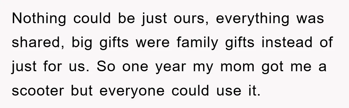 Nothing could be just ours, everything was shared, big gifts were family gifts instead of just for us. So one year my mom got me a scooter but everyone could...