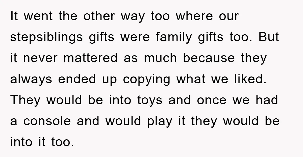 It went the other way too where our stepsiblings gifts were family gifts too. But it never mattered as much because they always ended up copying what we liked. They...