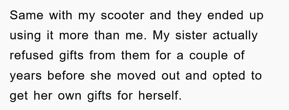 Same with my scooter and they ended up using it more than me. My sister actually refused gifts from them for a couple of years before she moved out and...