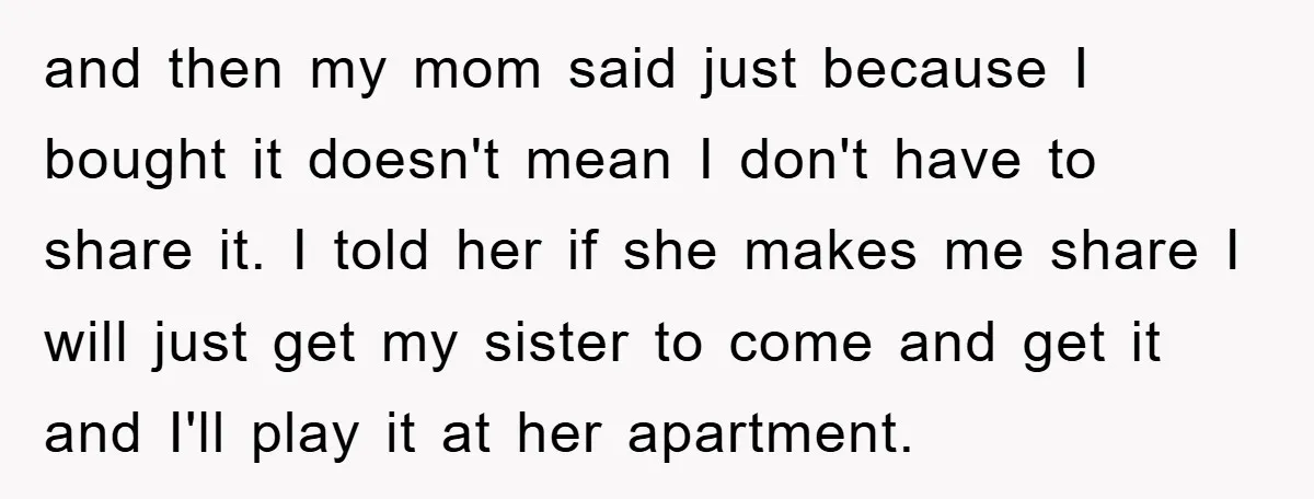and then my mom said just because I bought it doesn't mean I don't have to share it. I told her if she makes me share I will just get...