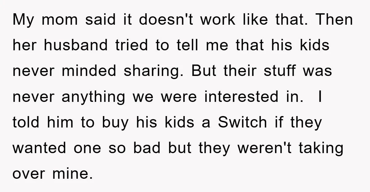 My mom said it doesn't work like that. Then her husband tried to tell me that his kids never minded sharing. But their stuff was never anything we were interested...