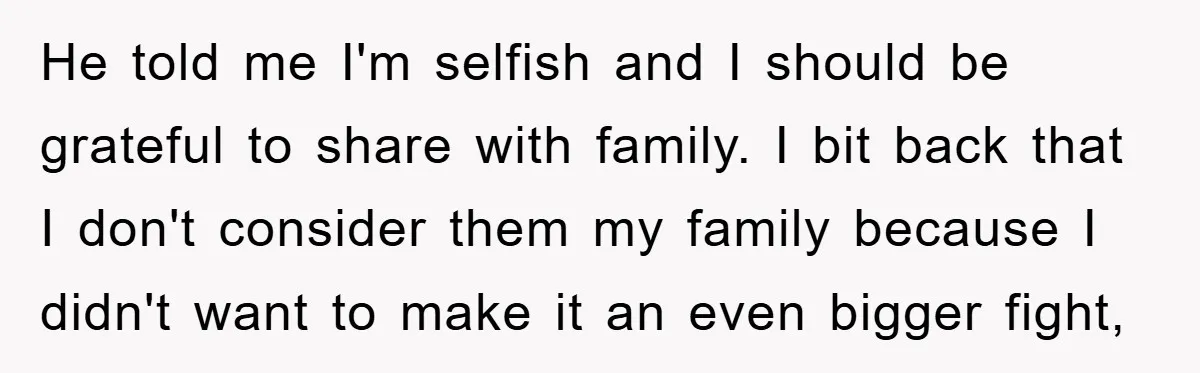 He told me I'm selfish and I should be grateful to share with family. I bit back that I don't consider them my family because I didn't want to make...