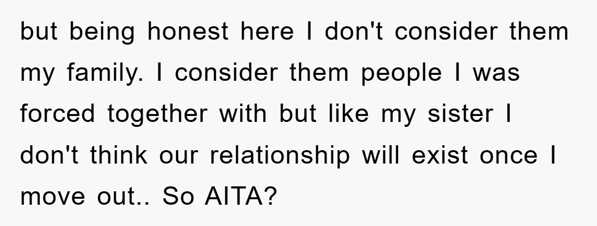 but being honest here I don't consider them my family. I consider them people I was forced together with but like my sister I don't think our relationship will exist...