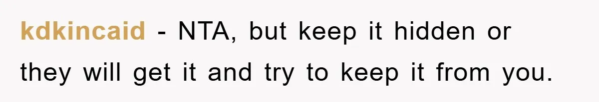 kdkincaid − NTA, but keep it hidden or they will get it and try to keep it from you.