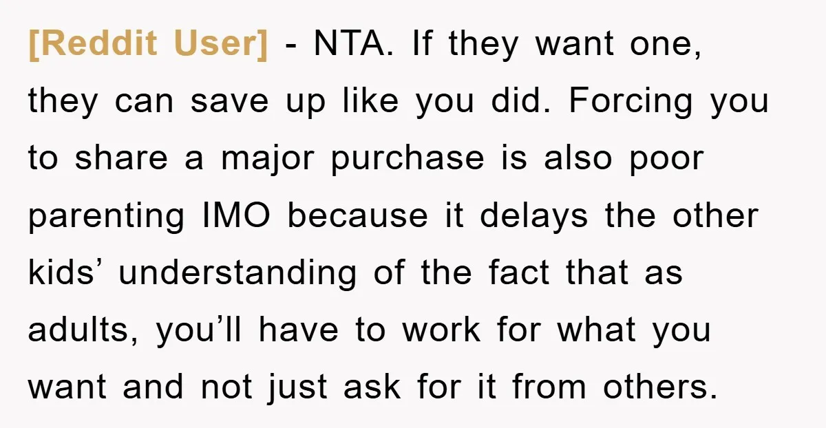 [Reddit User] − NTA. If they want one, they can save up like you did. Forcing you to share a major purchase is also poor parenting IMO because it delays...