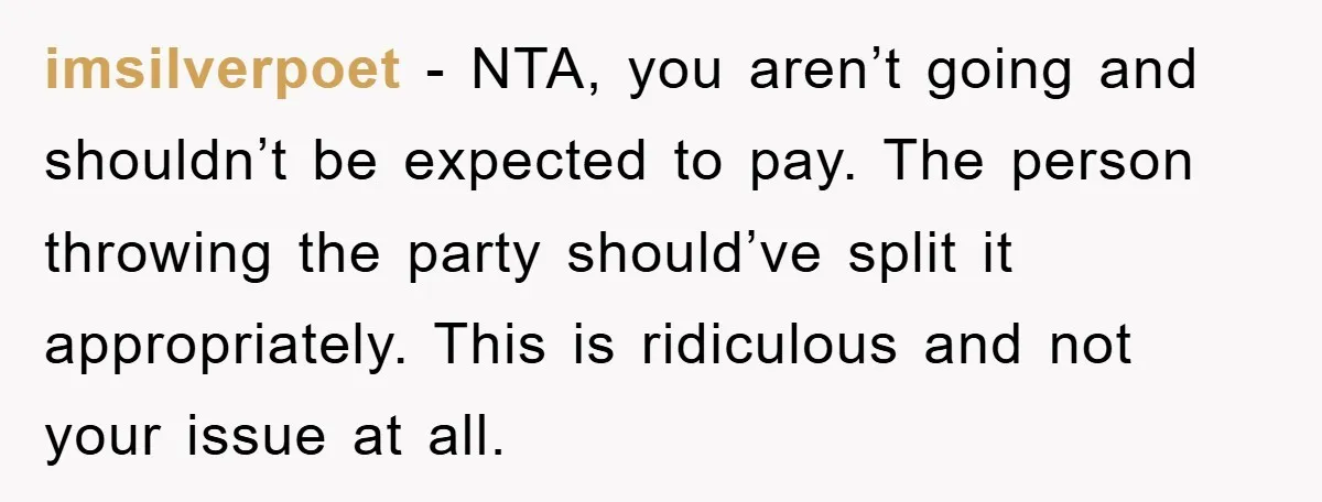 imsilverpoet − NTA, you aren’t going and shouldn’t be expected to pay. The person throwing the party should’ve split it appropriately. This is ridiculous and not your issue at all.