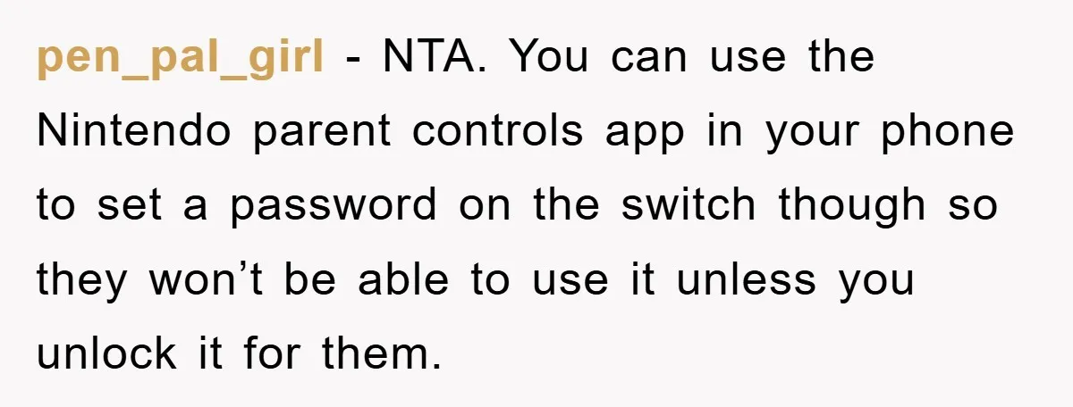 pen_pal_girl − NTA. You can use the Nintendo parent controls app in your phone to set a password on the switch though so they won’t be able to use it...