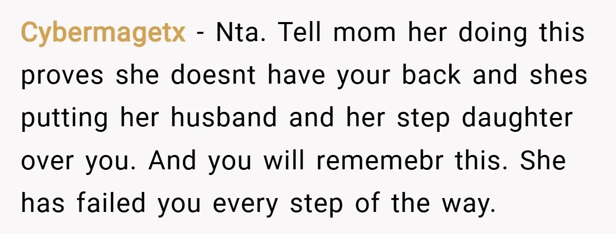 Cybermagetx − Nta. Tell mom her doing this proves she doesnt have your back and shes putting her husband and her step daughter over you. And you will rememebr this....