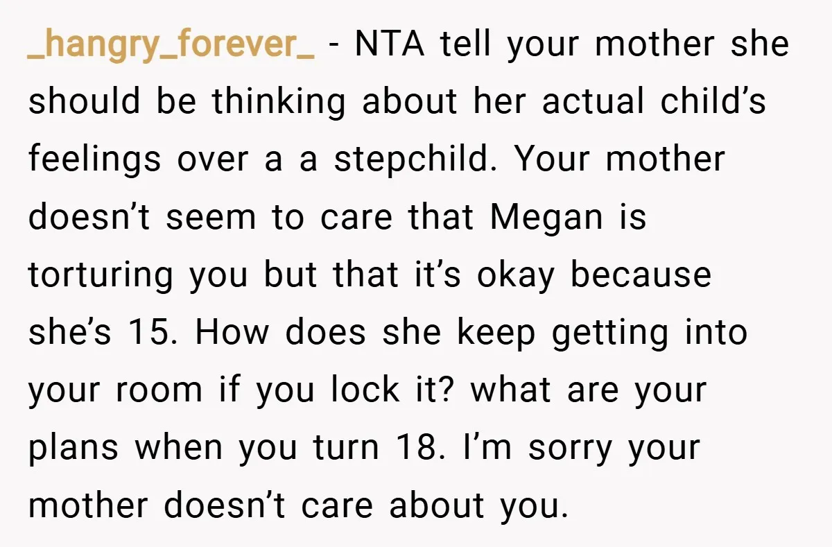 _hangry_forever_ − NTA tell your mother she should be thinking about her actual child’s feelings over a a stepchild. Your mother doesn’t seem to care that Megan is torturing you...