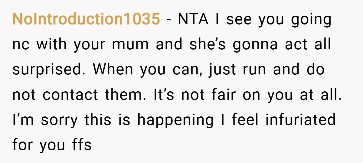 NoIntroduction1035 − NTA I see you going nc with your mum and she’s gonna act all surprised. When you can, just run and do not contact them. It’s not fair...