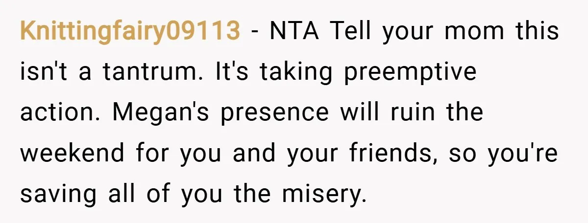 Knittingfairy09113 − NTA Tell your mom this isn't a tantrum. It's taking preemptive action. Megan's presence will ruin the weekend for you and your friends, so you're saving all of...