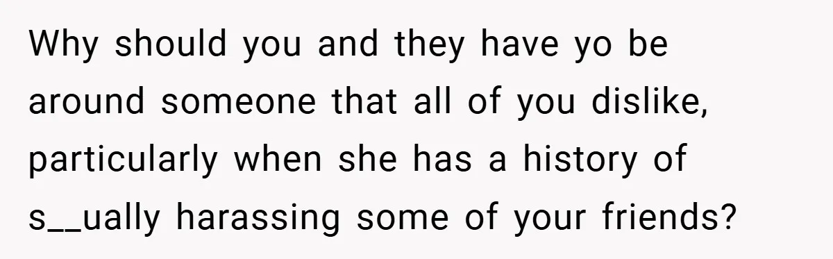 Why should you and they have yo be around someone that all of you dislike, particularly when she has a history of s__ually harassing some of your friends?