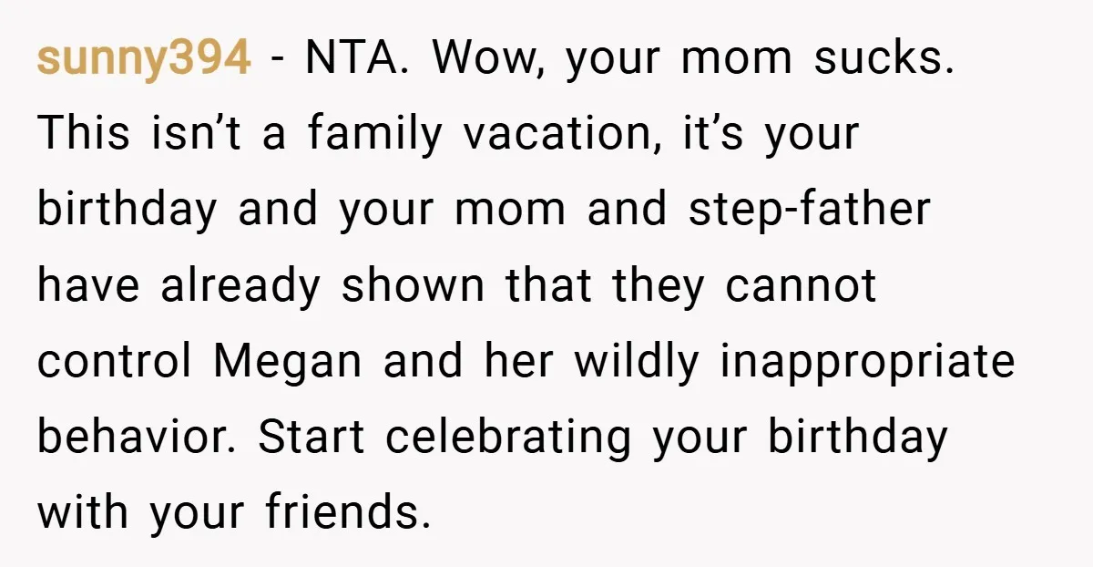 sunny394 − NTA. Wow, your mom sucks. This isn’t a family vacation, it’s your birthday and your mom and step-father have already shown that they cannot control Megan and her...