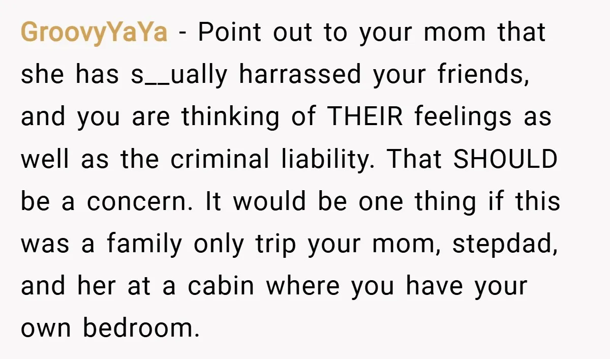 GroovyYaYa − Point out to your mom that she has s__ually harrassed your friends, and you are thinking of THEIR feelings as well as the criminal liability. That SHOULD be...