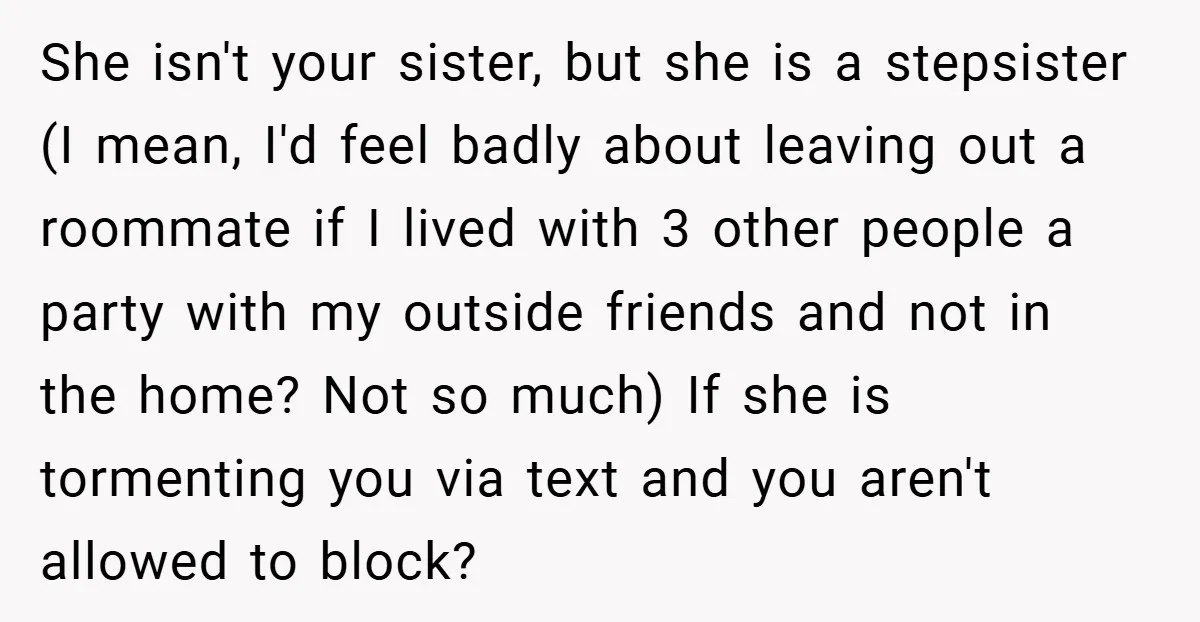 She isn't your sister, but she is a stepsister (I mean, I'd feel badly about leaving out a roommate if I lived with 3 other people a party with my...