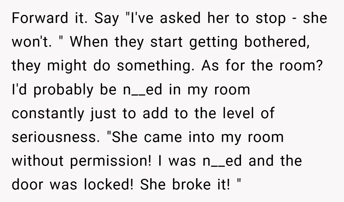 Forward it. Say "I've asked her to stop - she won't. " When they start getting bothered, they might do something. As for the room? I'd probably be n__ed in...