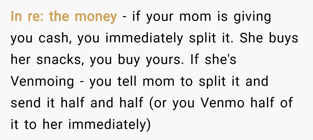 In re: the money - if your mom is giving you cash, you immediately split it. She buys her snacks, you buy yours. If she's Venmoing - you tell mom...