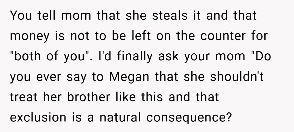 You tell mom that she steals it and that money is not to be left on the counter for "both of you". I'd finally ask your mom "Do you ever...