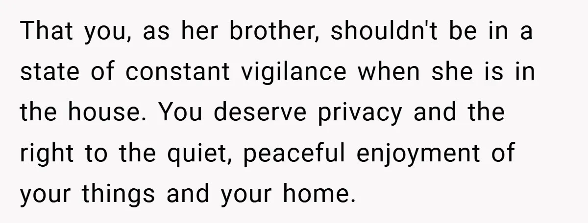 That you, as her brother, shouldn't be in a state of constant vigilance when she is in the house. You deserve privacy and the right to the quiet, peaceful enjoyment...
