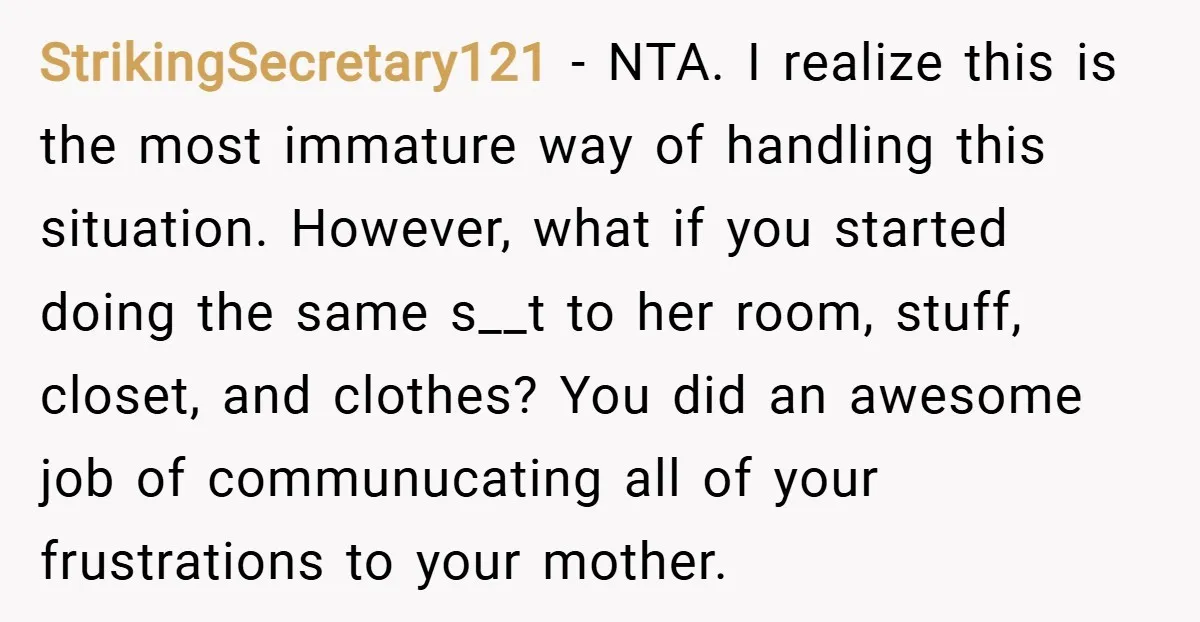 StrikingSecretary121 − NTA. I realize this is the most immature way of handling this situation. However, what if you started doing the same s__t to her room, stuff, closet, and...