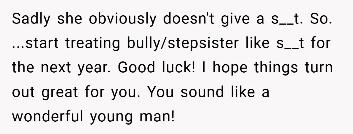 Sadly she obviously doesn't give a s__t. So. ...start treating bully/stepsister like s__t for the next year. Good luck! I hope things turn out great for you. You sound like...