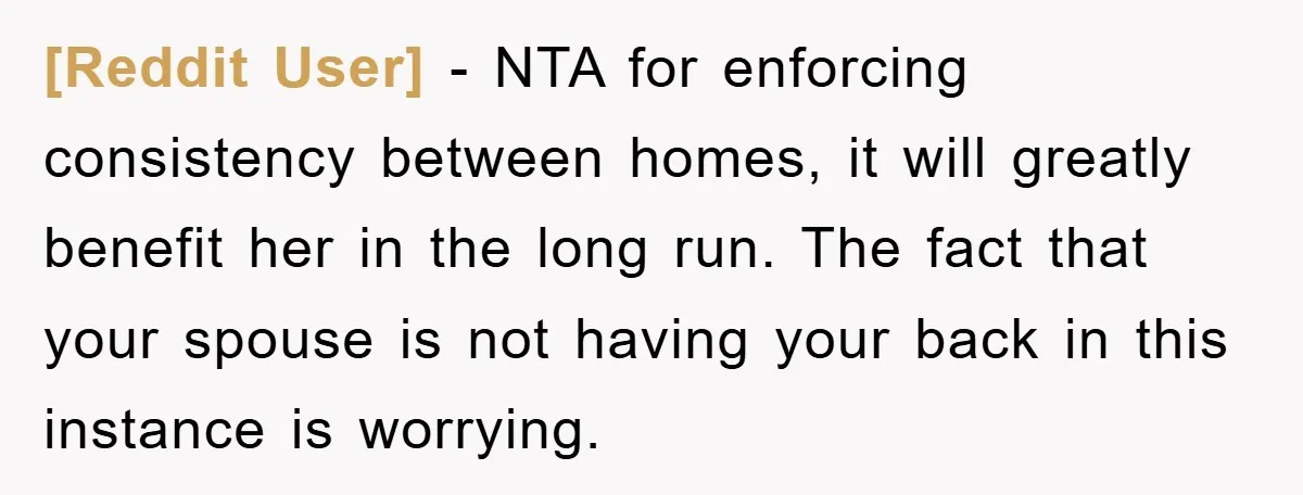 [Reddit User] - NTA for enforcing consistency between homes, it will greatly benefit her in the long run. The fact that your spouse is not having your back in this...
