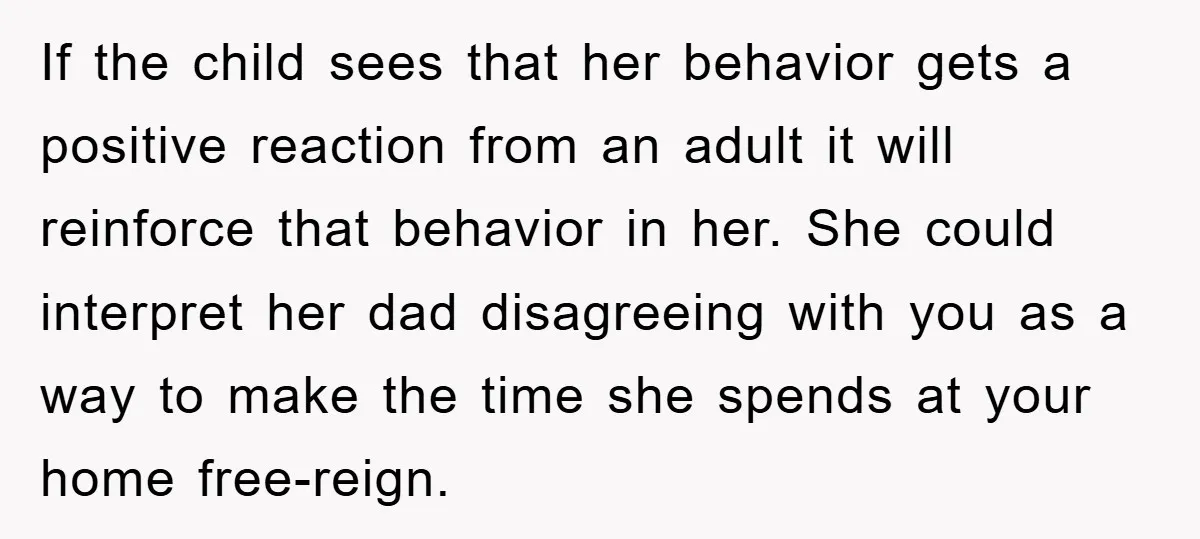 If the child sees that her behavior gets a positive reaction from an adult it will reinforce that behavior in her. She could interpret her dad disagreeing with you as...
