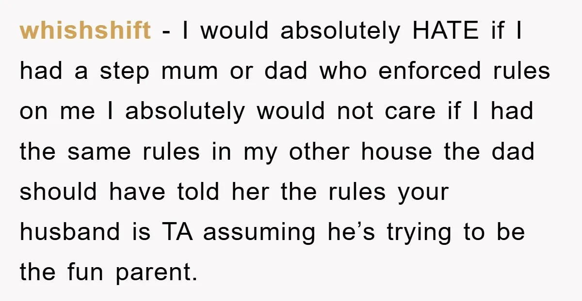 whishshift - I would absolutely HATE if I had a step mum or dad who enforced rules on me I absolutely would not care if I had the same rules...