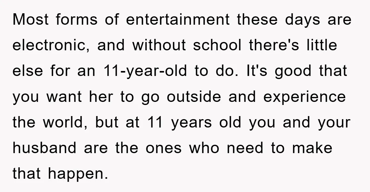 Most forms of entertainment these days are electronic, and without school there's little else for an 11-year-old to do. It's good that you want her to go outside and experience...