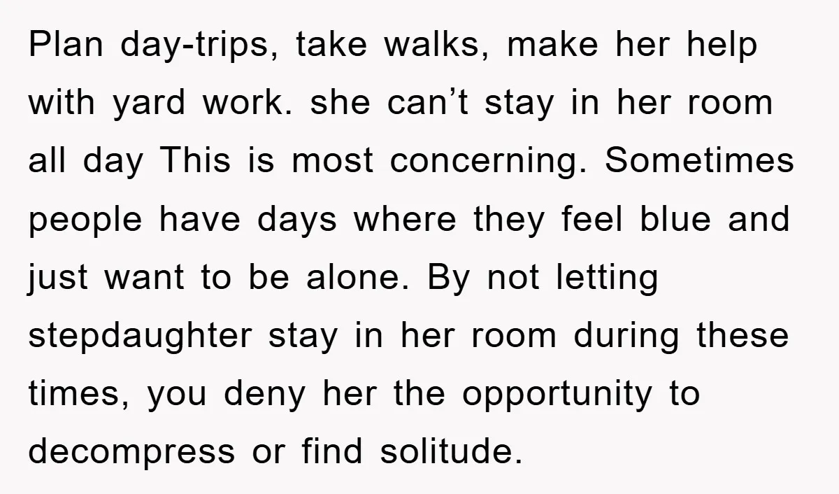 Plan day-trips, take walks, make her help with yard work. she can’t stay in her room all day This is most concerning. Sometimes people have days where they feel blue...