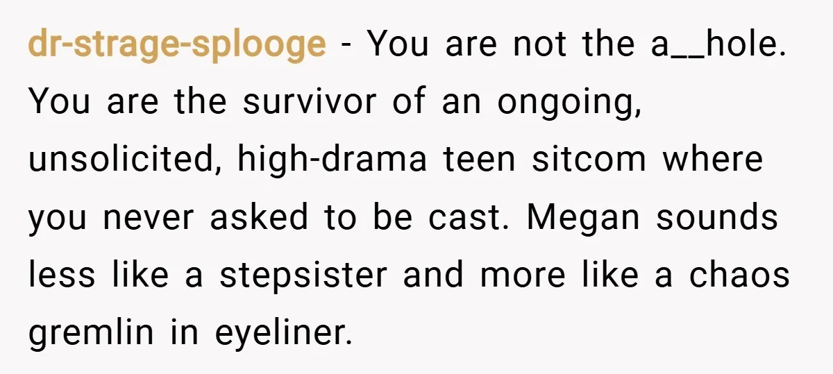 dr-strage-splooge − You are not the a__hole. You are the survivor of an ongoing, unsolicited, high-drama teen sitcom where you never asked to be cast. Megan sounds less like a...