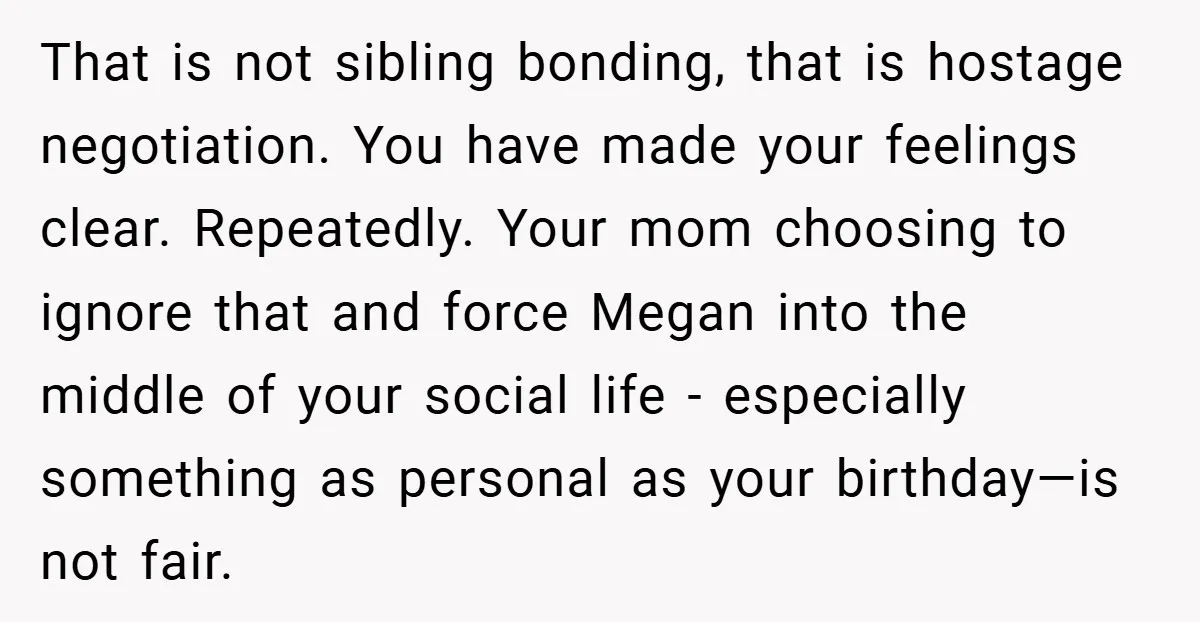 That is not sibling bonding, that is hostage negotiation. You have made your feelings clear. Repeatedly. Your mom choosing to ignore that and force Megan into the middle of your...