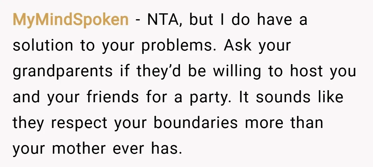 MyMindSpoken − NTA, but I do have a solution to your problems. Ask your grandparents if they’d be willing to host you and your friends for a party. It sounds...