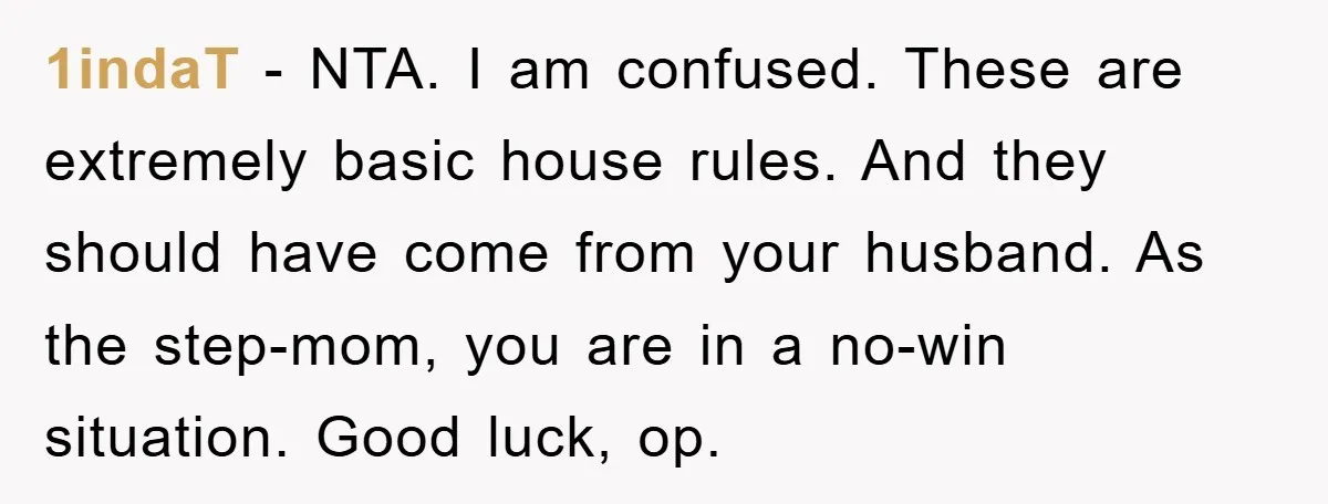 1indaT - NTA. I am confused. These are extremely basic house rules. And they should have come from your husband. As the step-mom, you are in a no-win situation. Good...