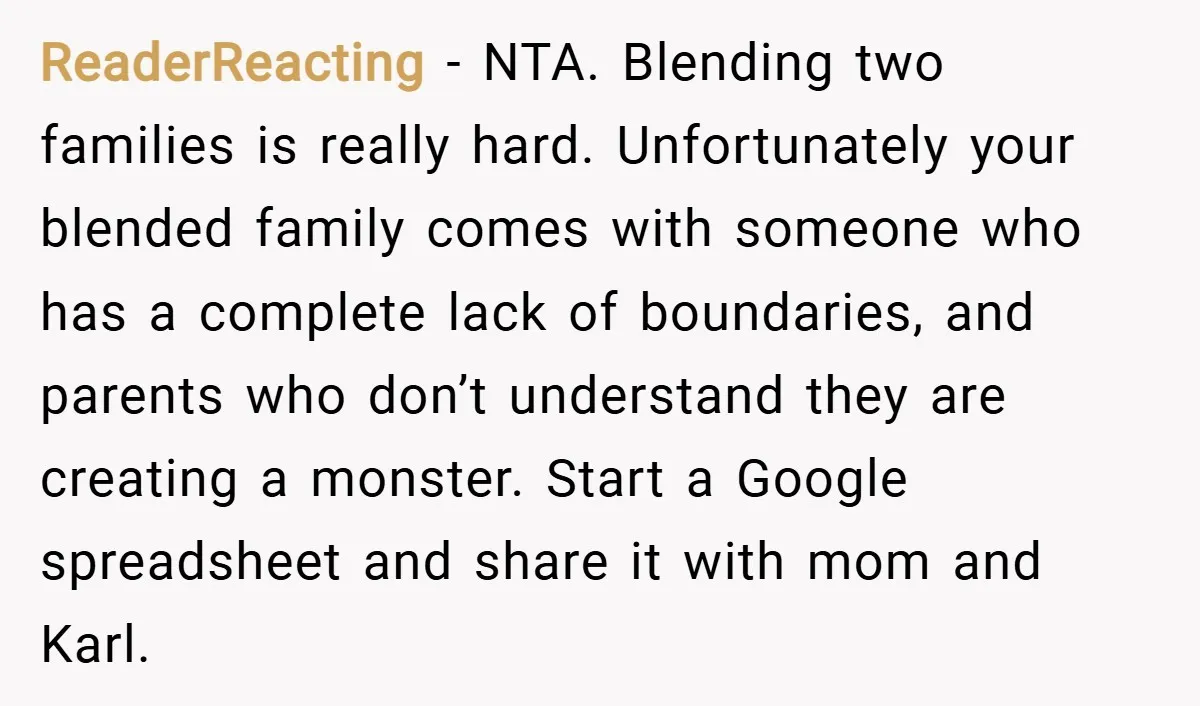ReaderReacting − NTA. Blending two families is really hard. Unfortunately your blended family comes with someone who has a complete lack of boundaries, and parents who don’t understand they are...