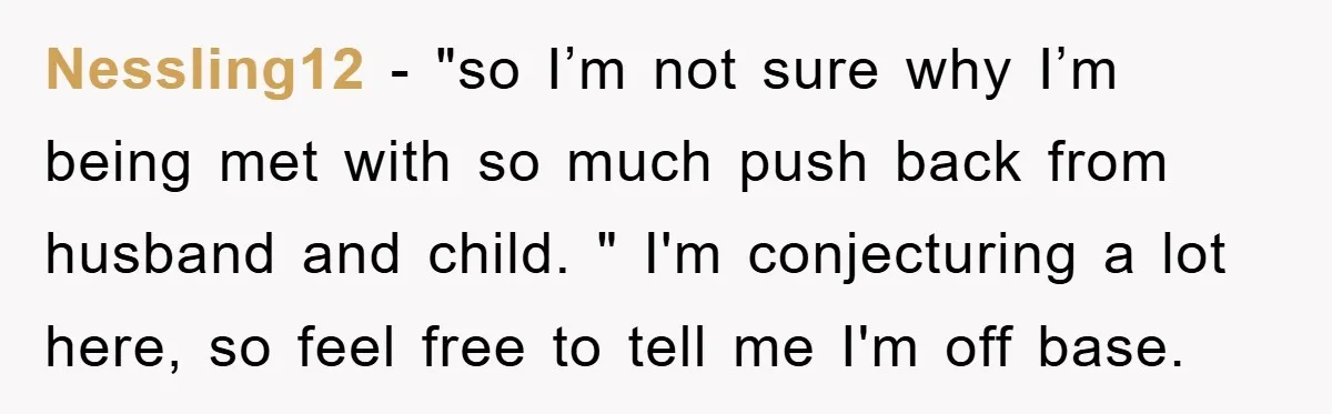 Nessling12 - "so I’m not sure why I’m being met with so much push back from husband and child. " I'm conjecturing a lot here, so feel free to tell...