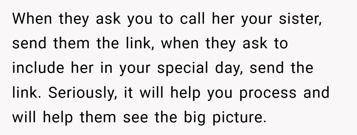 When they ask you to call her your sister, send them the link, when they ask to include her in your special day, send the link. Seriously, it will help...