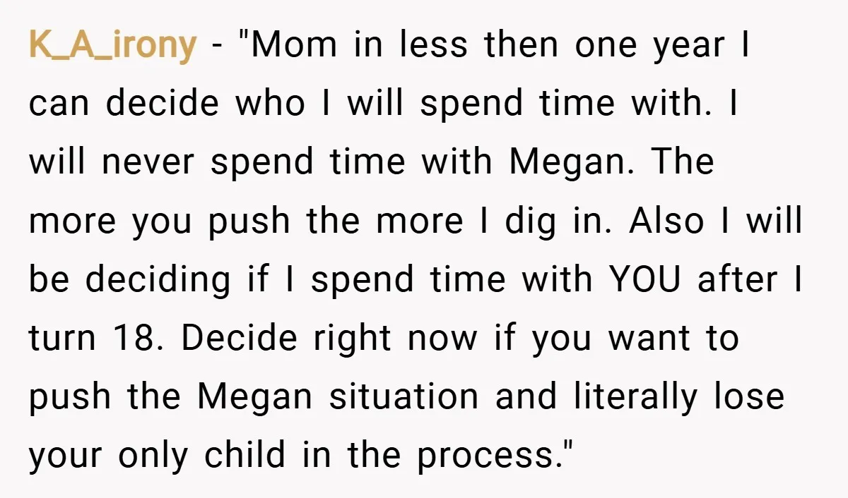 K_A_irony − "Mom in less then one year I can decide who I will spend time with. I will never spend time with Megan. The more you push the more...