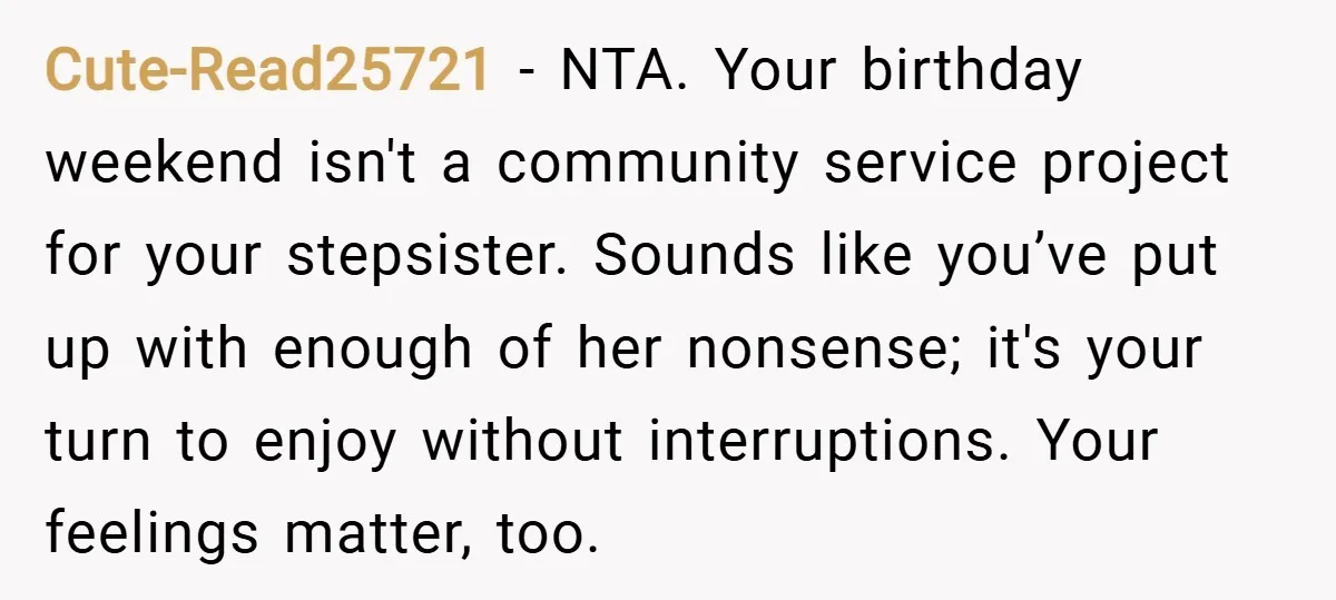 Cute-Read25721 − NTA. Your birthday weekend isn't a community service project for your stepsister. Sounds like you’ve put up with enough of her nonsense; it's your turn to enjoy without...