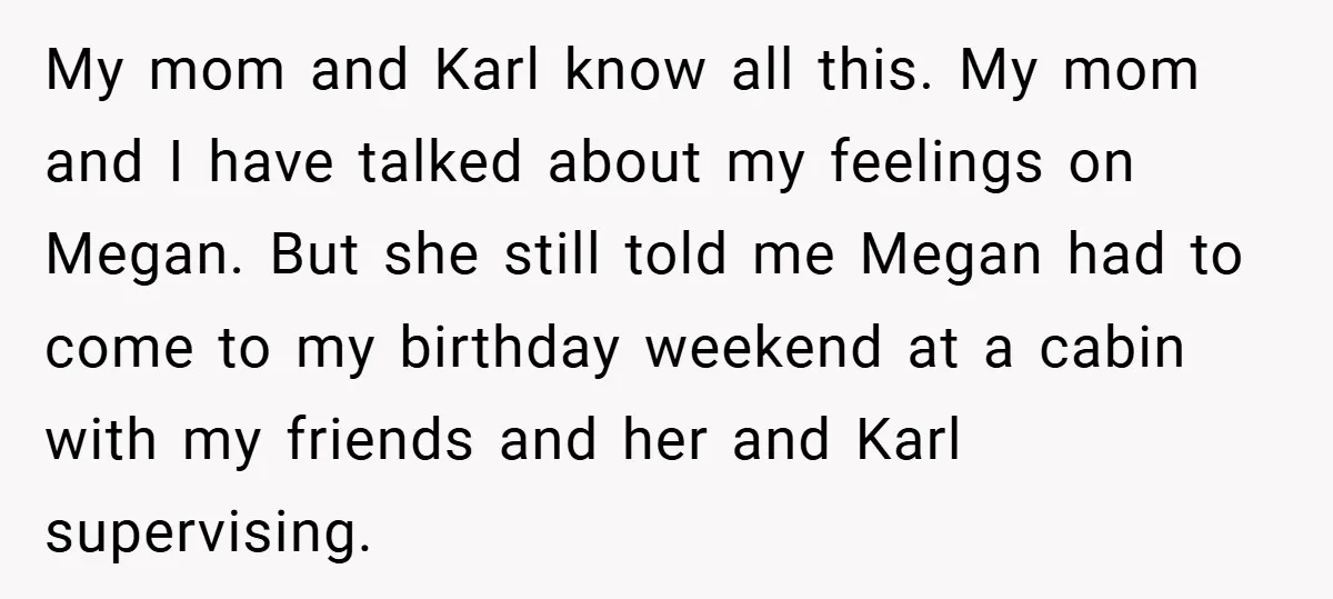 My mom and Karl know all this. My mom and I have talked about my feelings on Megan. But she still told me Megan had to come to my birthday...