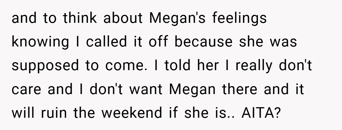 and to think about Megan's feelings knowing I called it off because she was supposed to come. I told her I really don't care and I don't want Megan there...