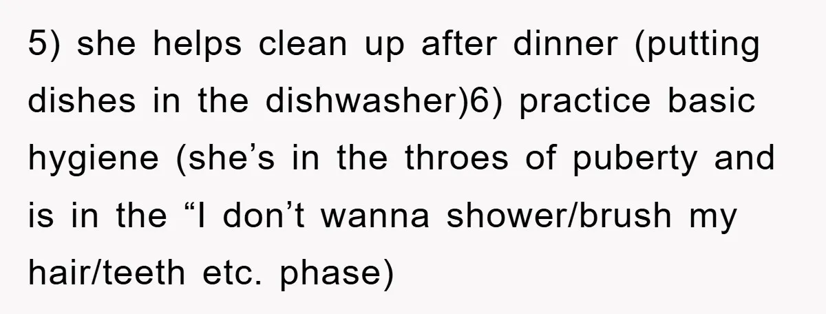 5) she helps clean up after dinner (putting dishes in the dishwasher)6) practice basic hygiene (she’s in the throes of puberty and is in the “I don’t wanna shower/brush my...