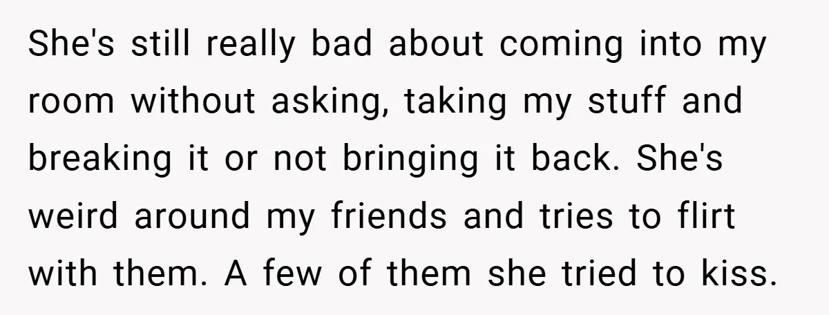 She's still really bad about coming into my room without asking, taking my stuff and breaking it or not bringing it back. She's weird around my friends and tries to...