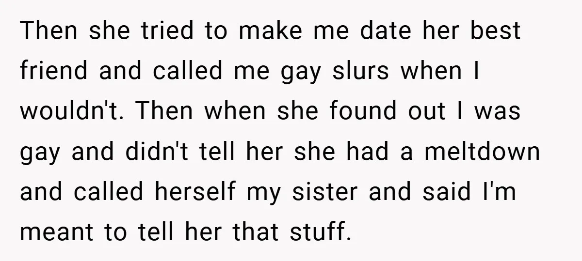 Then she tried to make me date her best friend and called me gay slurs when I wouldn't. Then when she found out I was gay and didn't tell her...