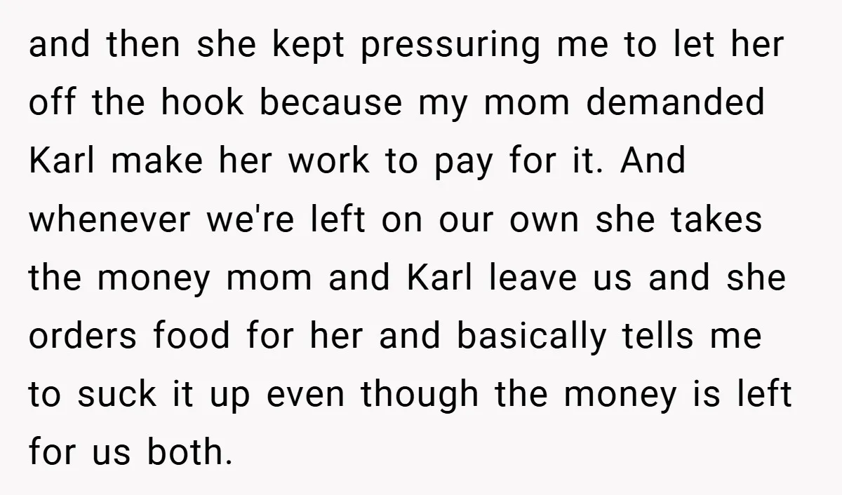 and then she kept pressuring me to let her off the hook because my mom demanded Karl make her work to pay for it. And whenever we're left on our...
