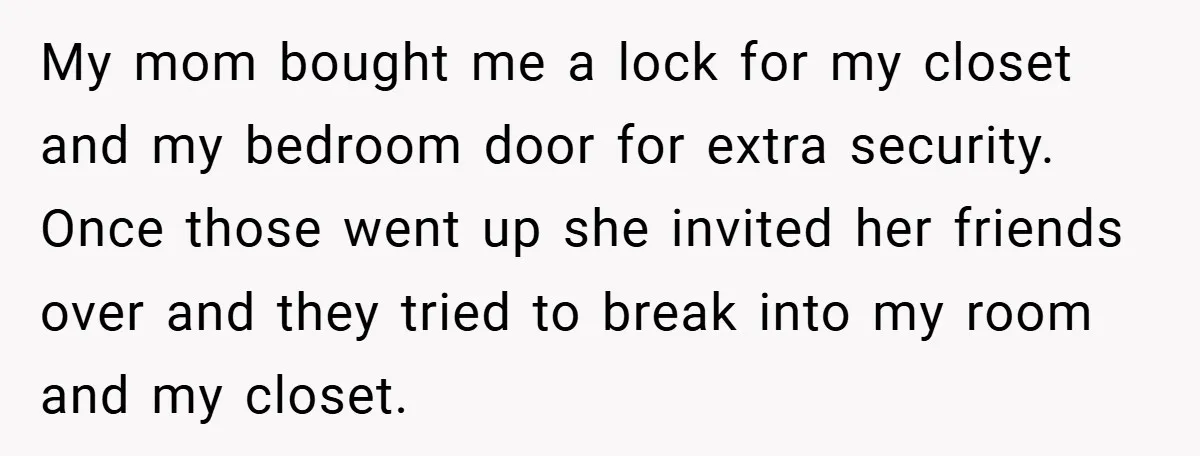 My mom bought me a lock for my closet and my bedroom door for extra security. Once those went up she invited her friends over and they tried to break...