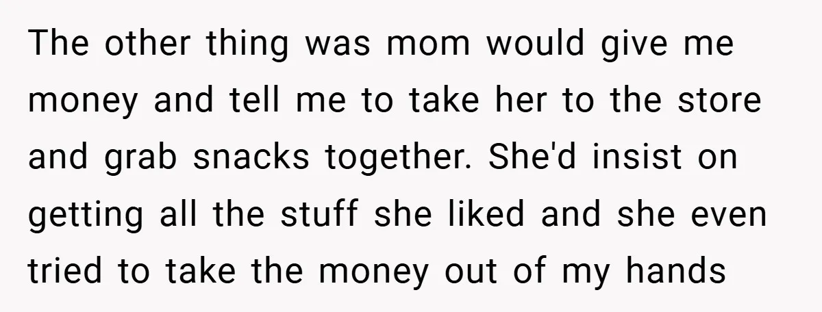 The other thing was mom would give me money and tell me to take her to the store and grab snacks together. She'd insist on getting all the stuff she...