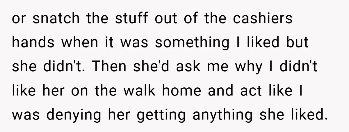 or snatch the stuff out of the cashiers hands when it was something I liked but she didn't. Then she'd ask me why I didn't like her on the walk...